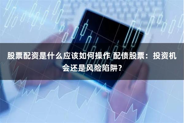 股票配资是什么应该如何操作 配债股票：投资机会还是风险陷阱？