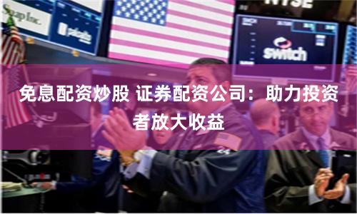 免息配资炒股 证券配资公司：助力投资者放大收益