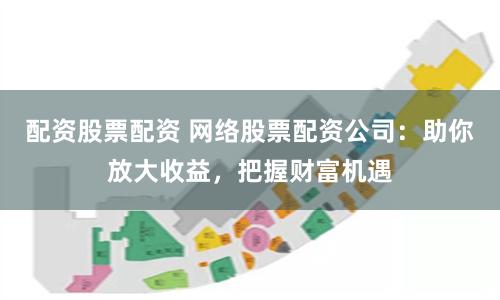 配资股票配资 网络股票配资公司：助你放大收益，把握财富机遇