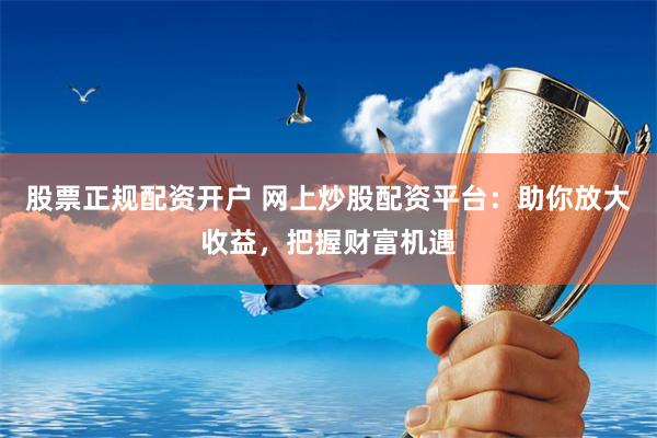 股票正规配资开户 网上炒股配资平台：助你放大收益，把握财富机遇