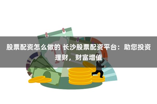 股票配资怎么做的 长沙股票配资平台：助您投资理财，财富增值