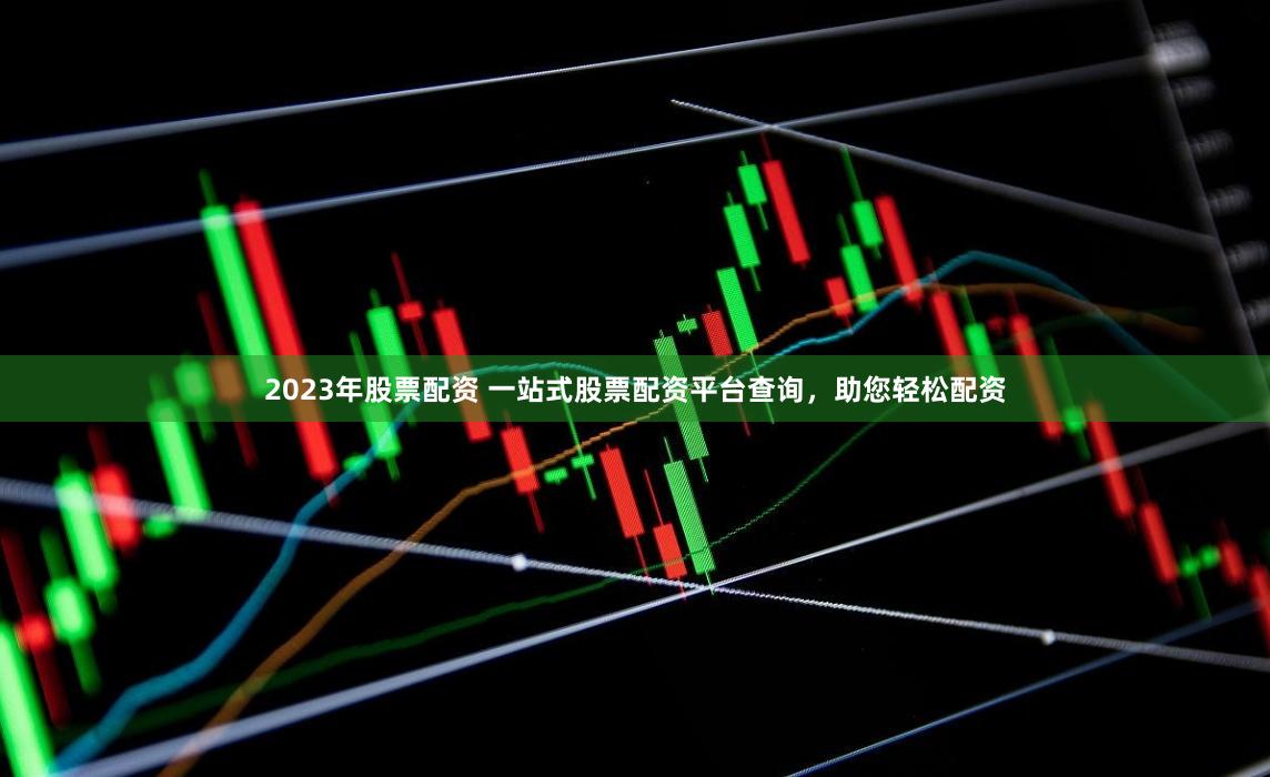 2023年股票配资 一站式股票配资平台查询，助您轻松配资