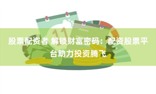 股票配资者 解锁财富密码：配资股票平台助力投资腾飞