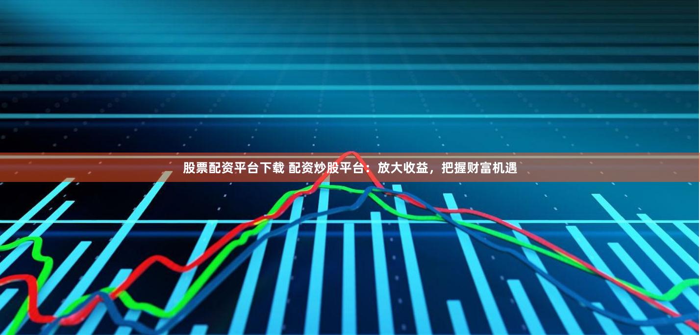 股票配资平台下载 配资炒股平台：放大收益，把握财富机遇