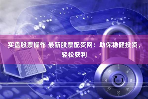 实盘股票操作 最新股票配资网：助你稳健投资，轻松获利