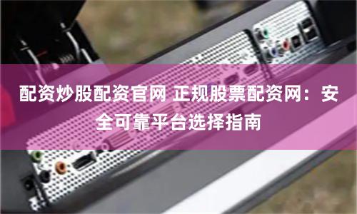 配资炒股配资官网 正规股票配资网：安全可靠平台选择指南