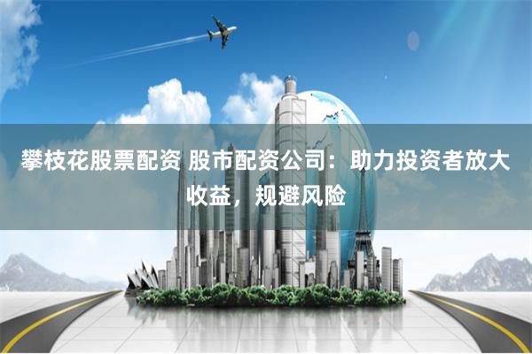 攀枝花股票配资 股市配资公司：助力投资者放大收益，规避风险