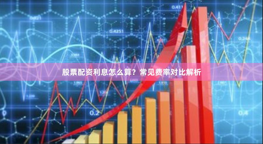 股票配资利息怎么算？常见费率对比解析