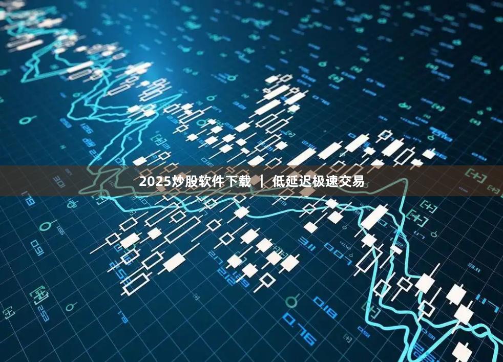 2025炒股软件下载 ｜ 低延迟极速交易